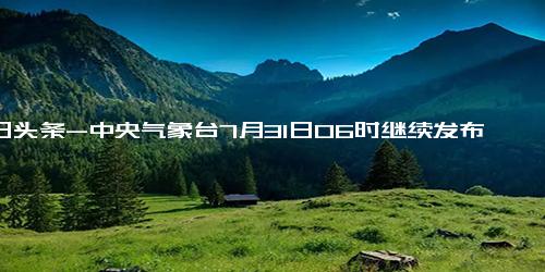 今日头条-中央气象台7月31日06时继续发布暴雨红色预警 预计，7月31日08时至8月1日08时，河北大部、北京、天津、山西东部等地有大到暴雨，其中，河北中部、北京中西部等地的部分地区有大暴雨（100～220毫